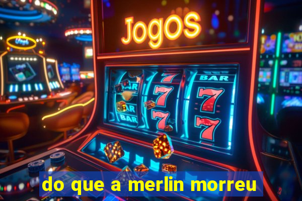 do que a merlin morreu